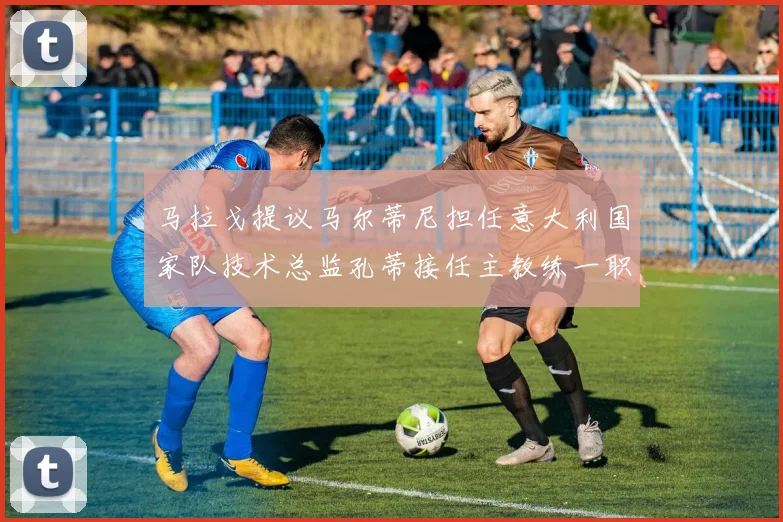 马拉戈提议马尔蒂尼担任意大利国家队技术总监孔蒂接任主教练一职