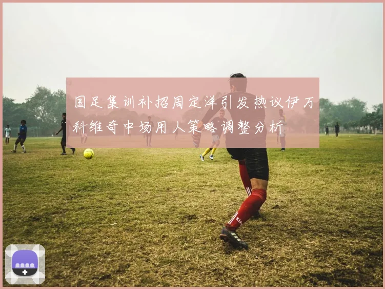 国足集训补招周定洋引发热议伊万科维奇中场用人策略调整分析