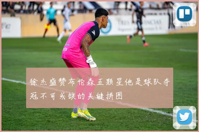 徐杰盛赞布伦森五颗星他是球队夺冠不可或缺的关键拼图