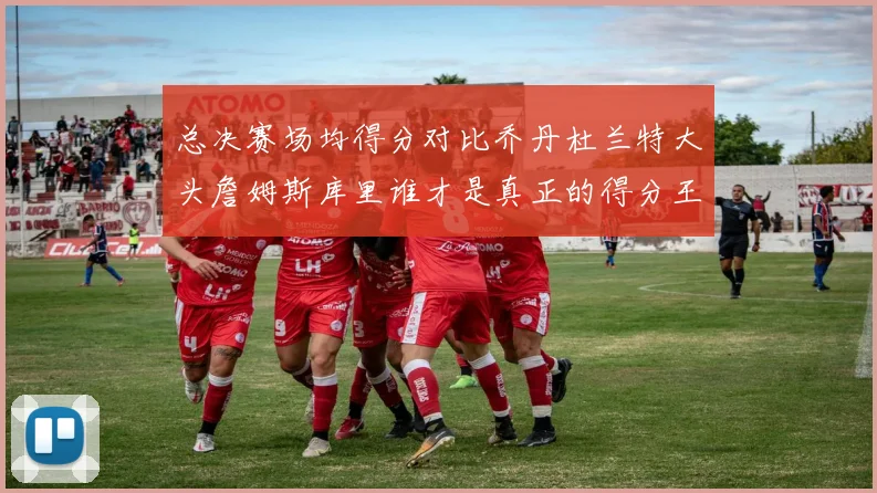 总决赛场均得分对比乔丹杜兰特大头詹姆斯库里谁才是真正的得分王