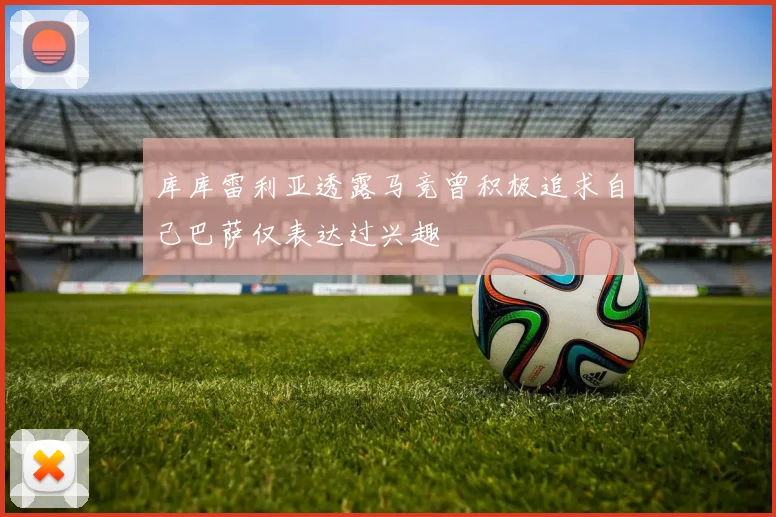 库库雷利亚透露马竞曾积极追求自己巴萨仅表达过兴趣