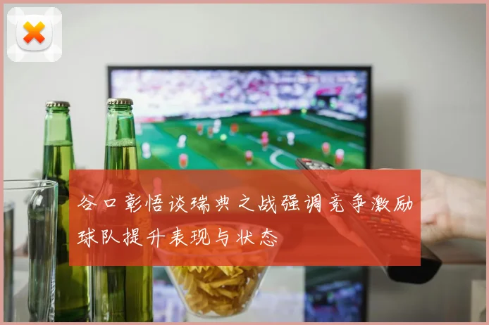 谷口彰悟谈瑞典之战强调竞争激励球队提升表现与状态