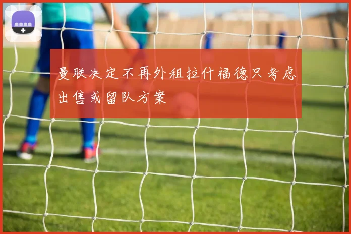 曼联决定不再外租拉什福德只考虑出售或留队方案