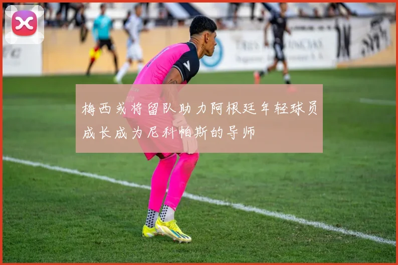 梅西或将留队助力阿根廷年轻球员成长成为尼科帕斯的导师