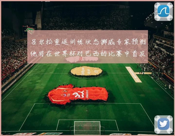 吕尔松重返训练状态挪威专家预测他将在世界杯对巴西的比赛中首发出战