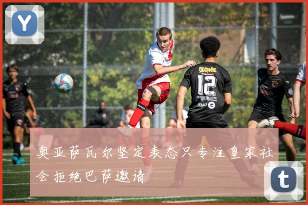 奥亚萨瓦尔坚定表态只专注皇家社会拒绝巴萨邀请