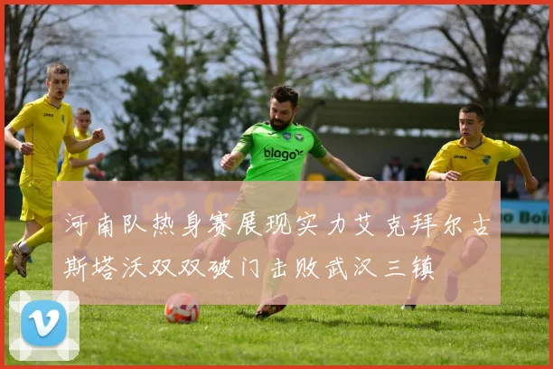 河南队热身赛展现实力艾克拜尔古斯塔沃双双破门击败武汉三镇