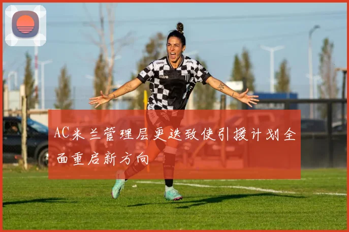 AC米兰管理层更迭致使引援计划全面重启新方向