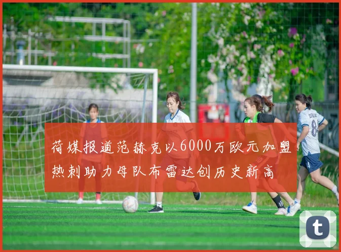 荷媒报道范赫克以6000万欧元加盟热刺助力母队布雷达创历史新高