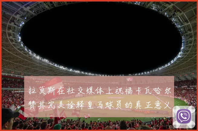拉莫斯在社交媒体上祝福卡瓦哈尔赞其完美诠释皇马球员的真正意义