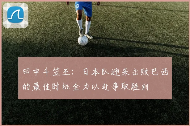 田中斗笠王:日本队迎来击败巴西的最佳时机全力以赴争取胜利