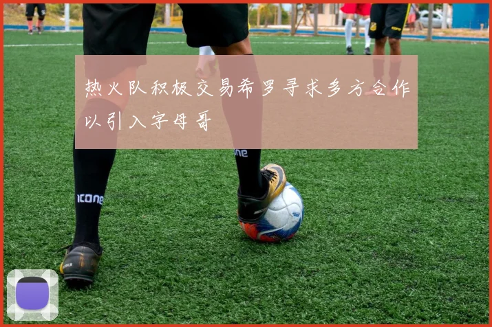 热火队积极交易希罗寻求多方合作以引入字母哥
