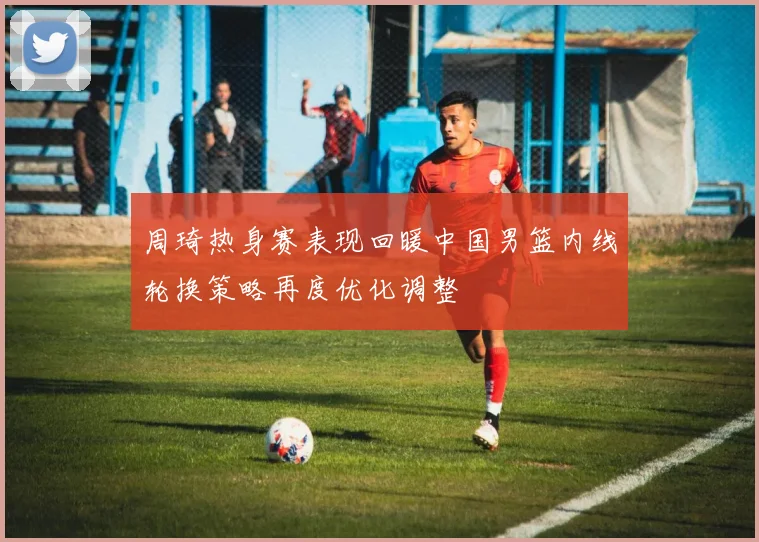 周琦热身赛表现回暖中国男篮内线轮换策略再度优化调整