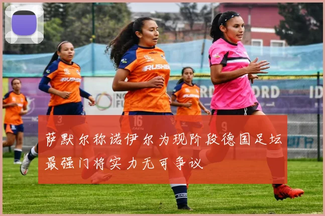 萨默尔称诺伊尔为现阶段德国足坛最强门将实力无可争议