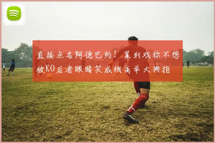 直接点名阿德巴约!莱利戏称不想被KO后者眼睛笑成线高举大拇指