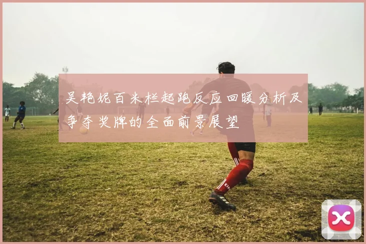 吴艳妮百米栏起跑反应回暖分析及争夺奖牌的全面前景展望