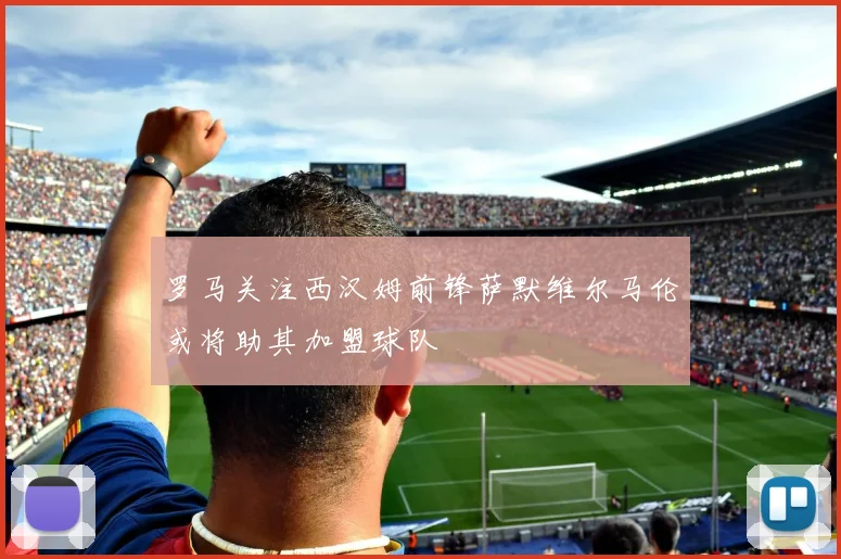 罗马关注西汉姆前锋萨默维尔马伦或将助其加盟球队