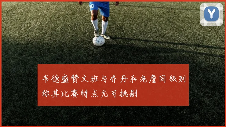 韦德盛赞文班与乔丹和老詹同级别称其比赛特点无可挑剔