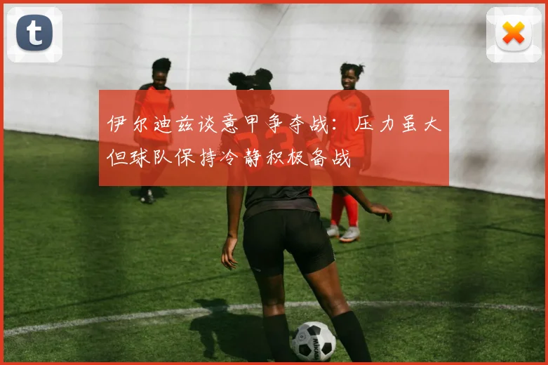 伊尔迪兹谈意甲争夺战：压力虽大但球队保持冷静积极备战