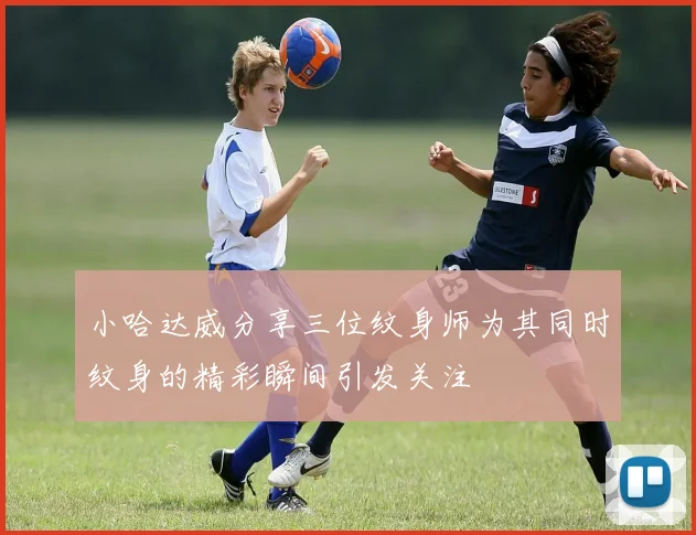 小哈达威分享三位纹身师为其同时纹身的精彩瞬间引发关注
